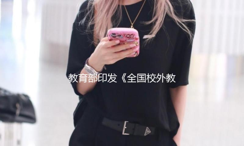 教育部印发《全国校外教育训练监管与服务归纳渠道使用管理办法》
